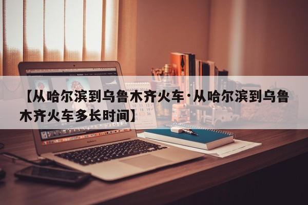 【从哈尔滨到乌鲁木齐火车·从哈尔滨到乌鲁木齐火车多长时间】
