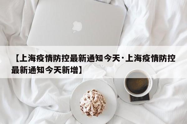 【上海疫情防控最新通知今天·上海疫情防控最新通知今天新增】