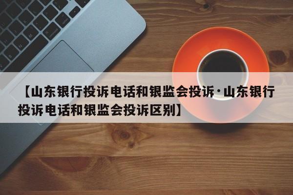 【山东银行投诉电话和银监会投诉·山东银行投诉电话和银监会投诉区别】