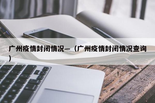广州疫情封闭情况—（广州疫情封闭情况查询）