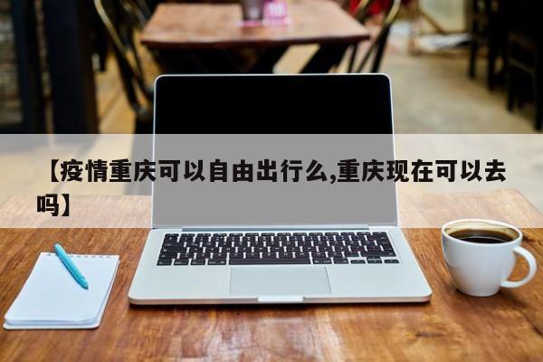 【疫情重庆可以自由出行么,重庆现在可以去吗】