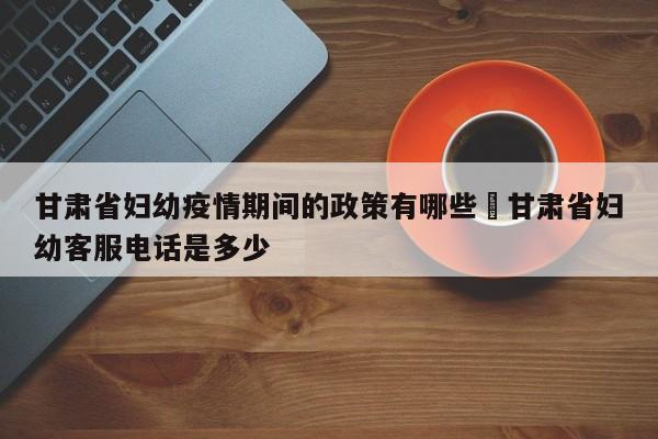 甘肃省妇幼疫情期间的政策有哪些›甘肃省妇幼客服电话是多少