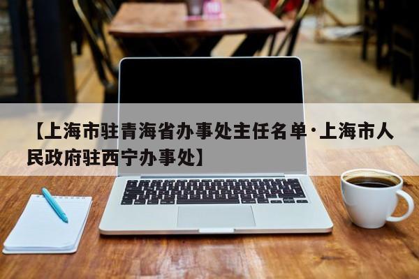 【上海市驻青海省办事处主任名单·上海市人民政府驻西宁办事处】