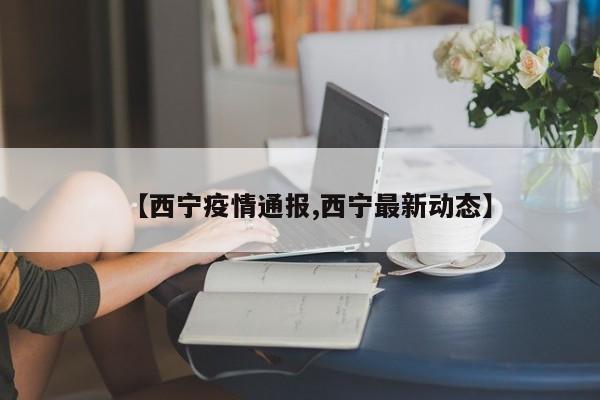 【西宁疫情通报,西宁最新动态】