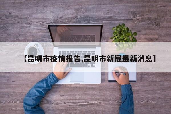 【昆明市疫情报告,昆明市新冠最新消息】