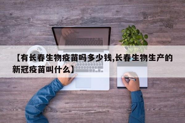 【有长春生物疫苗吗多少钱,长春生物生产的新冠疫苗叫什么】