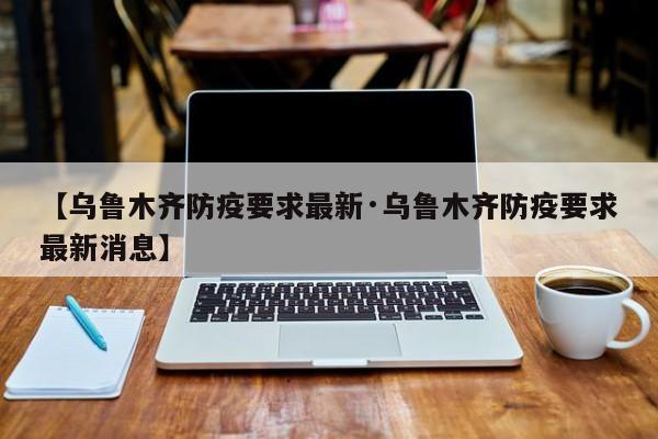 【乌鲁木齐防疫要求最新·乌鲁木齐防疫要求最新消息】