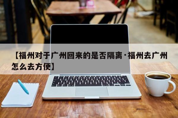 【福州对于广州回来的是否隔离·福州去广州怎么去方便】