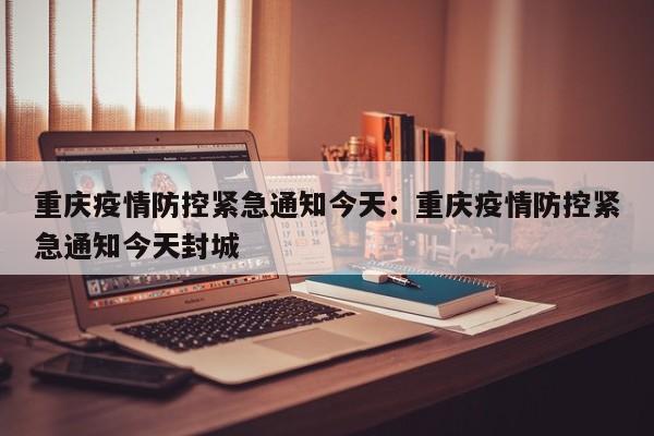 重庆疫情防控紧急通知今天：重庆疫情防控紧急通知今天封城