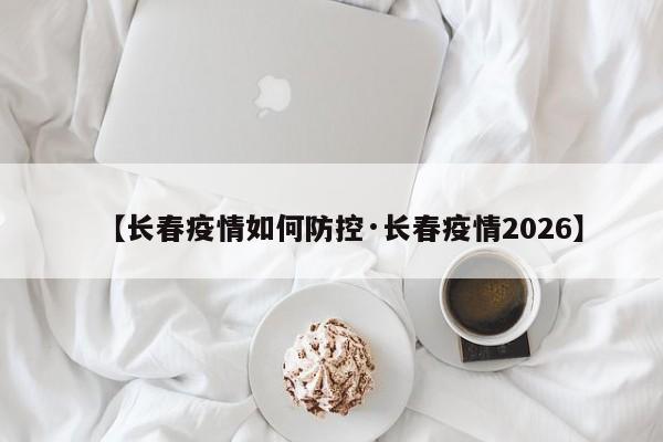 【长春疫情如何防控·长春疫情2026】
