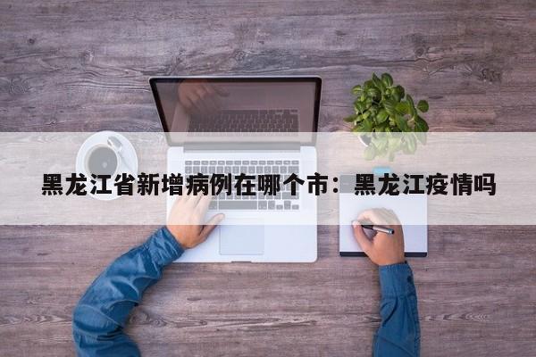 黑龙江省新增病例在哪个市：黑龙江疫情吗