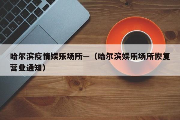 哈尔滨疫情娱乐场所—（哈尔滨娱乐场所恢复营业通知）