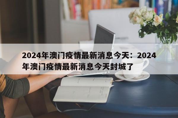 2024年澳门疫情最新消息今天：2024年澳门疫情最新消息今天封城了