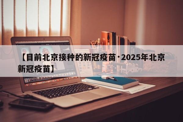 【目前北京接种的新冠疫苗·2025年北京新冠疫苗】