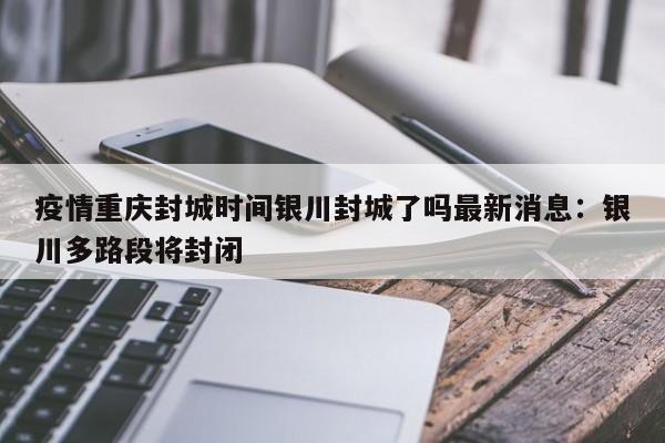 疫情重庆封城时间银川封城了吗最新消息：银川多路段将封闭