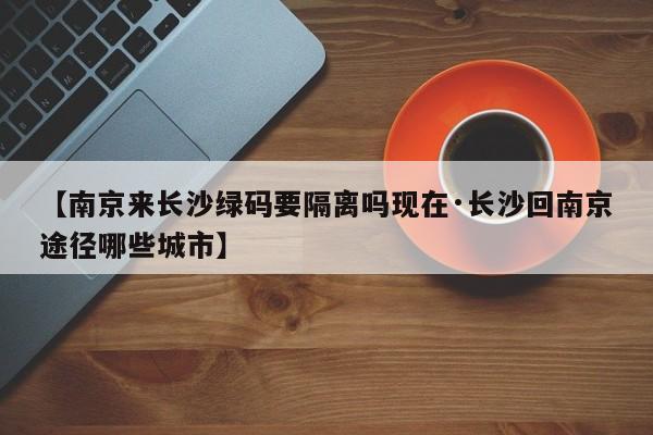 【南京来长沙绿码要隔离吗现在·长沙回南京途径哪些城市】