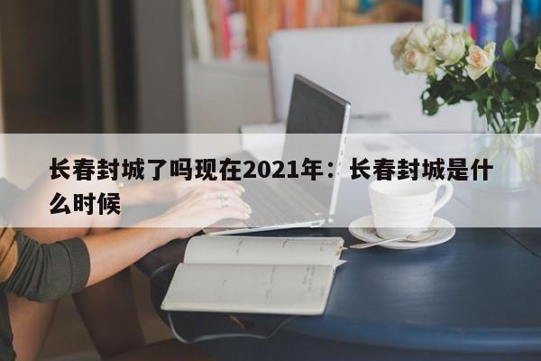 长春封城了吗现在2021年：长春封城是什么时候