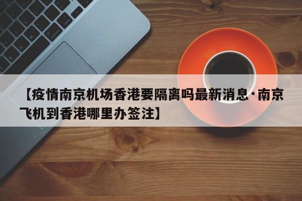 【疫情南京机场香港要隔离吗最新消息·南京飞机到香港哪里办签注】