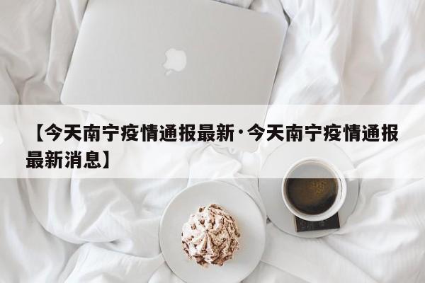 【今天南宁疫情通报最新·今天南宁疫情通报最新消息】