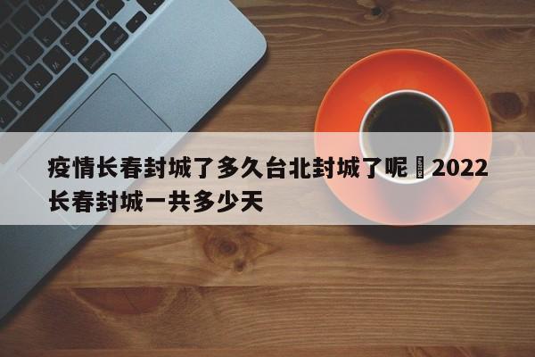 疫情长春封城了多久台北封城了呢›2022长春封城一共多少天