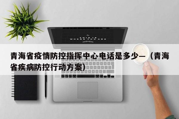 青海省疫情防控指挥中心电话是多少—（青海省疾病防控行动方案）