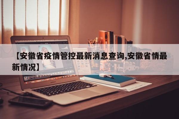 【安徽省疫情管控最新消息查询,安徽省情最新情况】