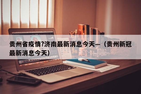 贵州省疫情?济南最新消息今天—（贵州新冠最新消息今天）