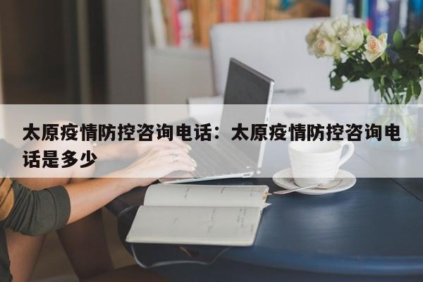 太原疫情防控咨询电话：太原疫情防控咨询电话是多少