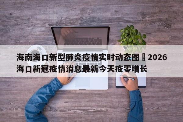 海南海口新型肺炎疫情实时动态图›2026海口新冠疫情消息最新今天疫零增长