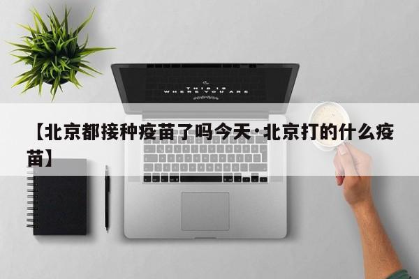 【北京都接种疫苗了吗今天·北京打的什么疫苗】