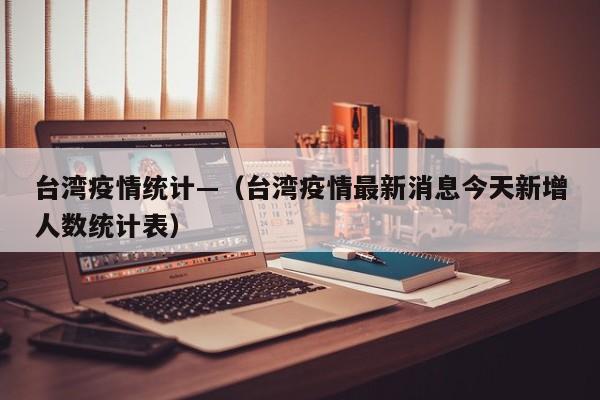 台湾疫情统计—（台湾疫情最新消息今天新增人数统计表）