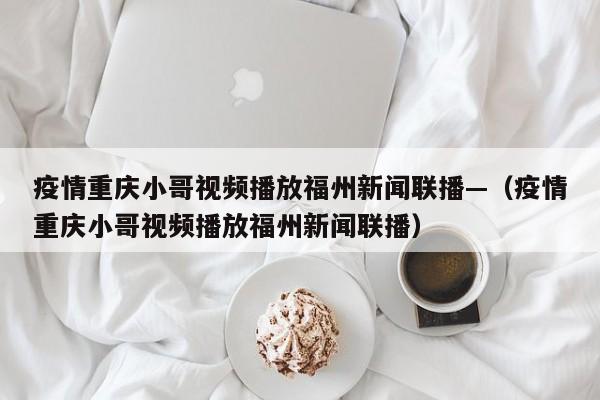 疫情重庆小哥视频播放福州新闻联播—（疫情重庆小哥视频播放福州新闻联播）