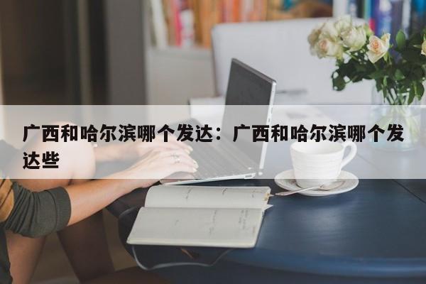 广西和哈尔滨哪个发达：广西和哈尔滨哪个发达些