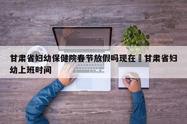 甘肃省妇幼保健院春节放假吗现在›甘肃省妇幼上班时间