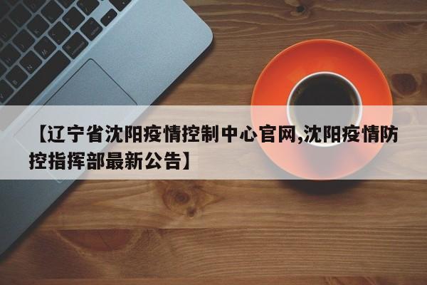 【辽宁省沈阳疫情控制中心官网,沈阳疫情防控指挥部最新公告】