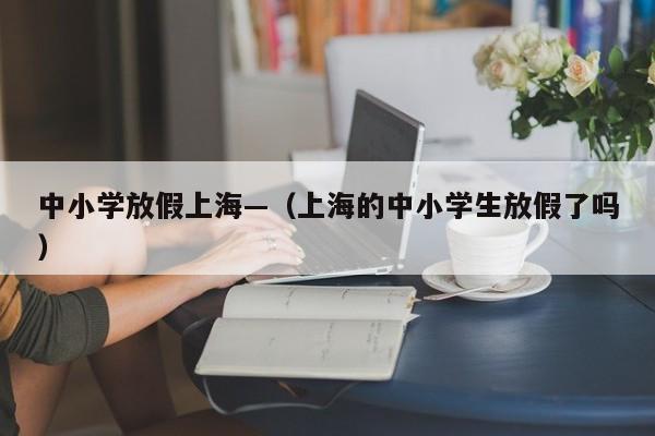 中小学放假上海—（上海的中小学生放假了吗）
