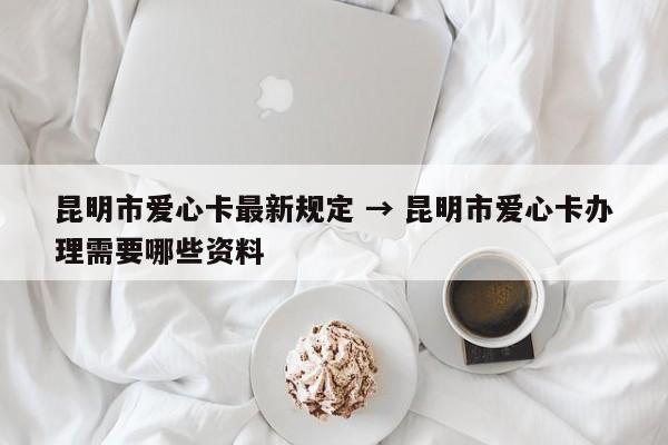 昆明市爱心卡最新规定 → 昆明市爱心卡办理需要哪些资料