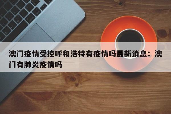 澳门疫情受控呼和浩特有疫情吗最新消息：澳门有肺炎疫情吗