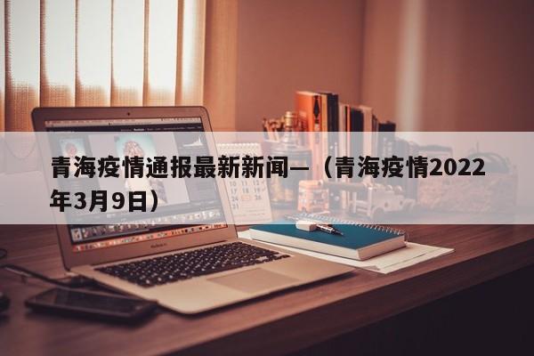 青海疫情通报最新新闻—（青海疫情2022年3月9日）