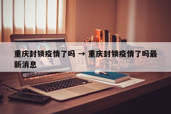 重庆封锁疫情了吗 → 重庆封锁疫情了吗最新消息