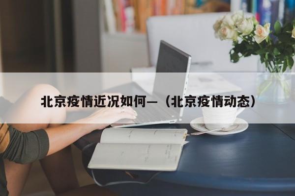 北京疫情近况如何—（北京疫情动态）