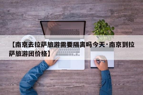 【南京去拉萨旅游需要隔离吗今天·南京到拉萨旅游团价格】