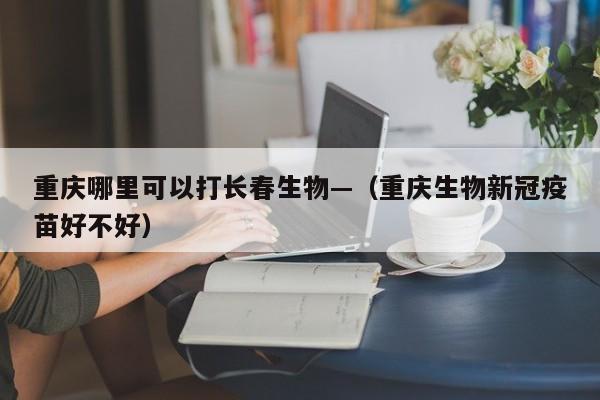 重庆哪里可以打长春生物—（重庆生物新冠疫苗好不好）