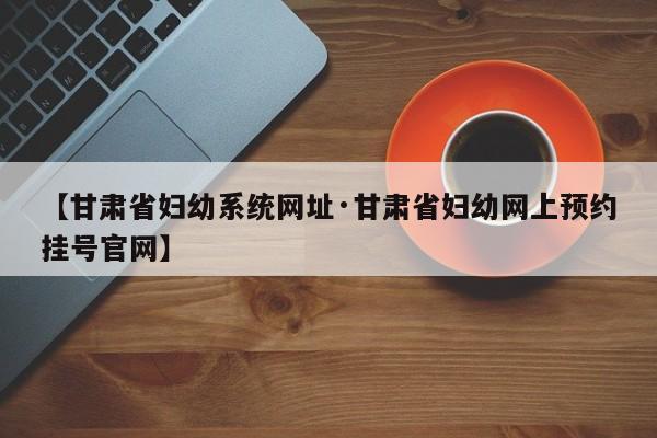 【甘肃省妇幼系统网址·甘肃省妇幼网上预约挂号官网】