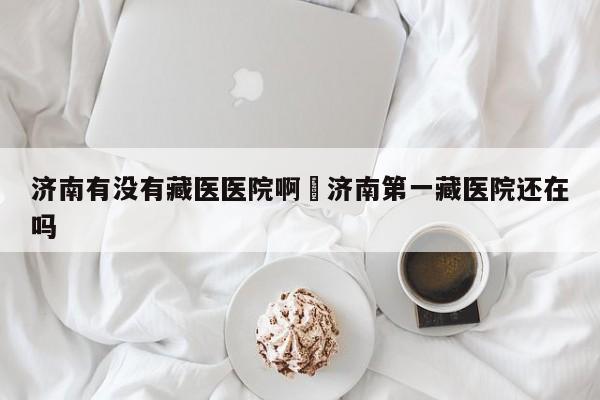 济南有没有藏医医院啊›济南第一藏医院还在吗