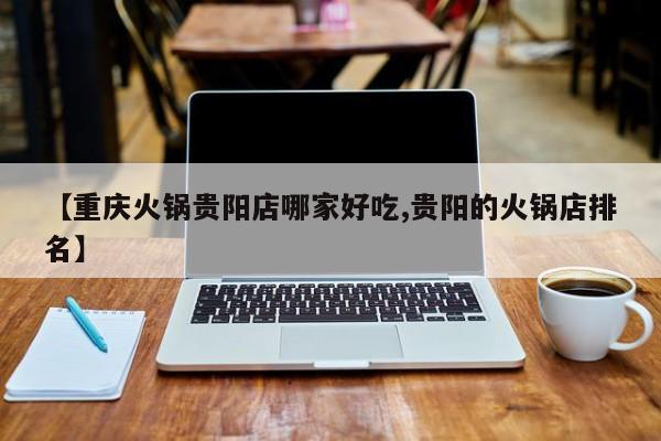 【重庆火锅贵阳店哪家好吃,贵阳的火锅店排名】