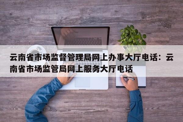 云南省市场监督管理局网上办事大厅电话：云南省市场监管局网上服务大厅电话