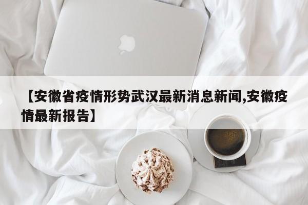 【安徽省疫情形势武汉最新消息新闻,安徽疫情最新报告】