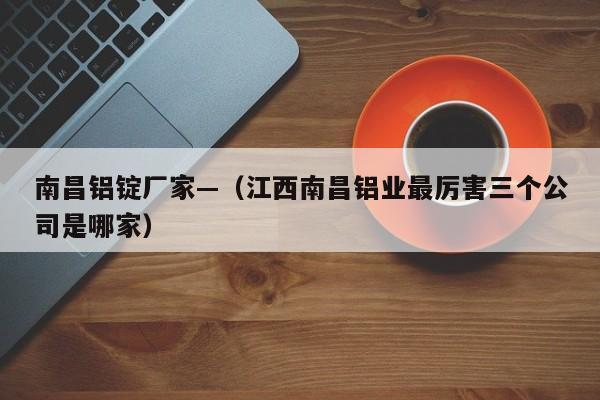 南昌铝锭厂家—（江西南昌铝业最厉害三个公司是哪家）