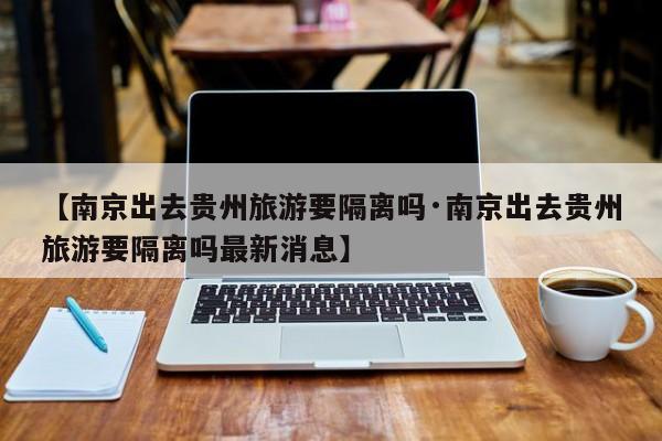 【南京出去贵州旅游要隔离吗·南京出去贵州旅游要隔离吗最新消息】
